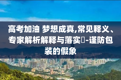 高考加油 夢想成真,常見釋義、專家解析解釋與落實(shí)?-謹(jǐn)防包裝的假象