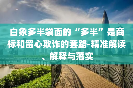 白象多半袋面的“多半”是商標和留心欺詐的套路-精準解讀、解釋與落實