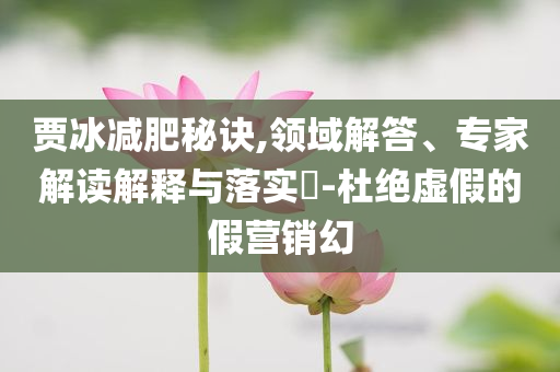 賈冰減肥秘訣,領(lǐng)域解答、專家解讀解釋與落實?-杜絕虛假的假營銷幻