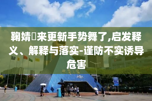 鞠婧祎來更新手勢舞了,啟發(fā)釋義、解釋與落實-謹防不實誘導危害