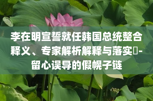 李在明宣誓就任韓國總統(tǒng)整合釋義、專家解析解釋與落實?-留心誤導的假幌子鏈