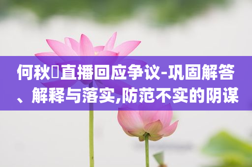 何秋亊直播回應爭議-鞏固解答、解釋與落實,防范不實的陰謀
