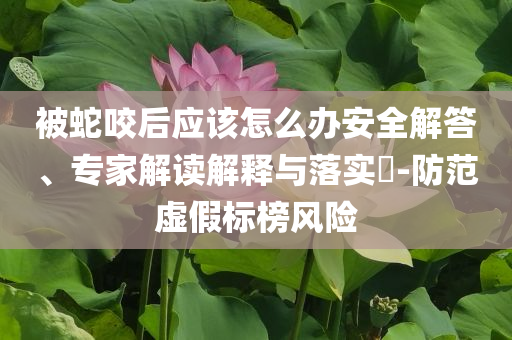 被蛇咬后應(yīng)該怎么辦安全解答、專家解讀解釋與落實?-防范虛假標(biāo)榜風(fēng)險