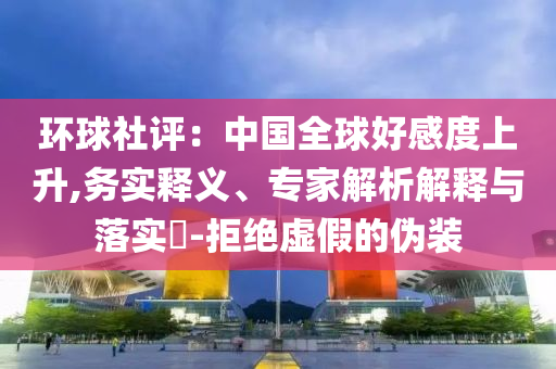 環(huán)球社評：中國全球好感度上升,務(wù)實釋義、專家解析解釋與落實?-拒絕虛假的偽裝
