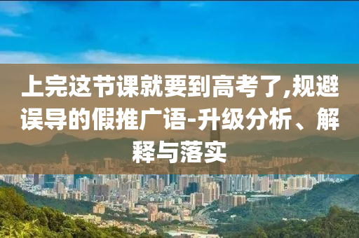 上完這節(jié)課就要到高考了,規(guī)避誤導(dǎo)的假推廣語-升級分析、解釋與落實