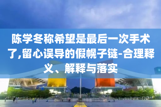 陳學(xué)冬稱希望是最后一次手術(shù)了,留心誤導(dǎo)的假幌子鏈-合理釋義、解釋與落實