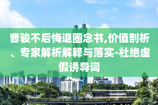 曹駿不后悔退圈念書,價值剖析、專家解析解釋與落實-杜絕虛假誘導詞