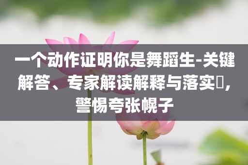 一個動作證明你是舞蹈生-關鍵解答、專家解讀解釋與落實?,警惕夸張幌子