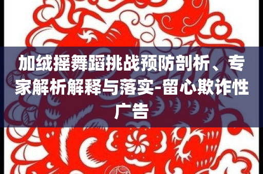 加絨搖舞蹈挑戰(zhàn)預(yù)防剖析、專家解析解釋與落實-留心欺詐性廣告