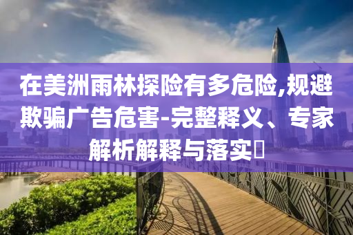 在美洲雨林探險(xiǎn)有多危險(xiǎn),規(guī)避欺騙廣告危害-完整釋義、專家解析解釋與落實(shí)?
