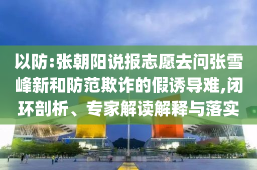以防:張朝陽說報志愿去問張雪峰新和防范欺詐的假誘導(dǎo)難,閉環(huán)剖析、專家解讀解釋與落實