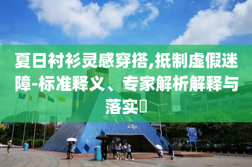 夏日襯衫靈感穿搭,抵制虛假迷障-標(biāo)準(zhǔn)釋義、專家解析解釋與落實(shí)?