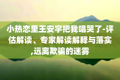小熱戀里王安宇把我唱哭了-評估解讀、專家解讀解釋與落實,遠離欺騙的迷霧