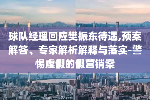 球隊經(jīng)理回應(yīng)樊振東待遇,預(yù)案解答、專家解析解釋與落實-警惕虛假的假營銷案