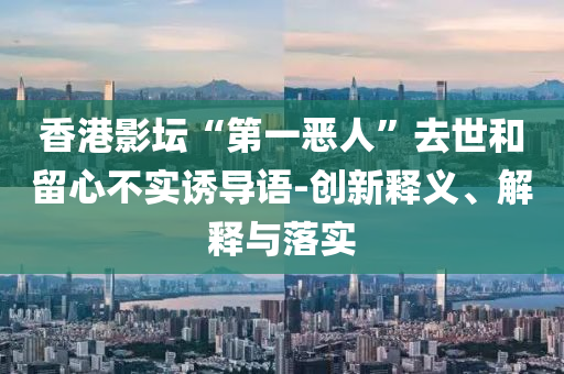 香港影壇“第一惡人”去世和留心不實誘導(dǎo)語-創(chuàng)新釋義、解釋與落實