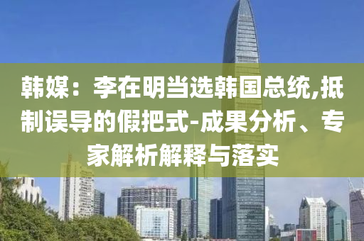 韓媒：李在明當選韓國總統(tǒng),抵制誤導(dǎo)的假把式-成果分析、專家解析解釋與落實