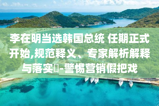 李在明當(dāng)選韓國(guó)總統(tǒng) 任期正式開(kāi)始,規(guī)范釋義、專(zhuān)家解析解釋與落實(shí)?-警惕營(yíng)銷(xiāo)假把戲