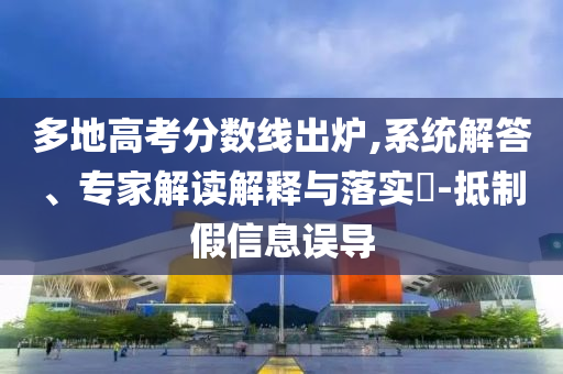 多地高考分?jǐn)?shù)線出爐,系統(tǒng)解答、專家解讀解釋與落實(shí)?-抵制假信息誤導(dǎo)