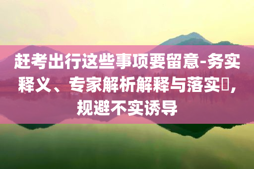 趕考出行這些事項要留意-務實釋義、專家解析解釋與落實?,規(guī)避不實誘導