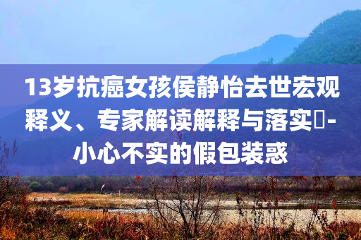 13歲抗癌女孩侯靜怡去世宏觀釋義、專家解讀解釋與落實(shí)?-小心不實(shí)的假包裝惑