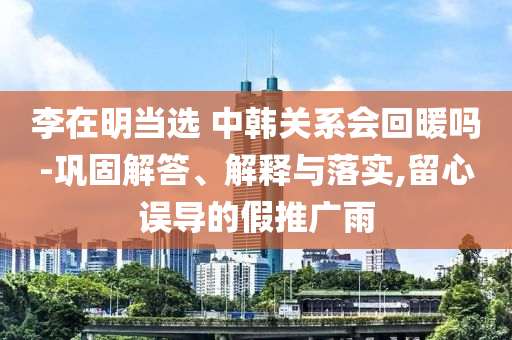 李在明當選 中韓關(guān)系會回暖嗎-鞏固解答、解釋與落實,留心誤導的假推廣雨