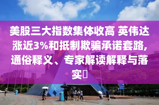 美股三大指數(shù)集體收高 英偉達漲近3%和抵制欺騙承諾套路,通俗釋義、專家解讀解釋與落實?
