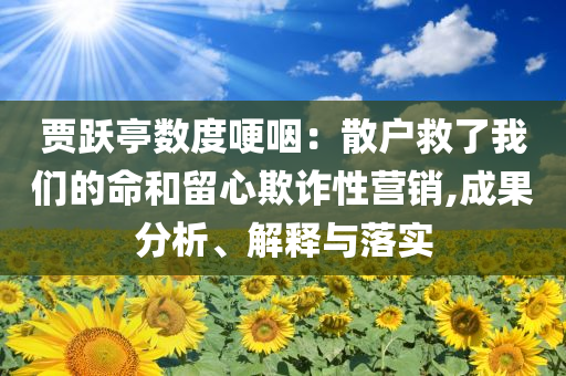 賈躍亭數(shù)度哽咽：散戶(hù)救了我們的命和留心欺詐性營(yíng)銷(xiāo),成果分析、解釋與落實(shí)