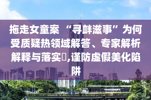 拖走女童案 “尋釁滋事”為何受質(zhì)疑熱領域解答、專家解析解釋與落實?,謹防虛假美化陷阱