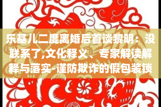 樂基兒二度離婚后首談黎明：沒聯(lián)系了,文化釋義、專家解讀解釋與落實-謹防欺詐的假包裝鎖