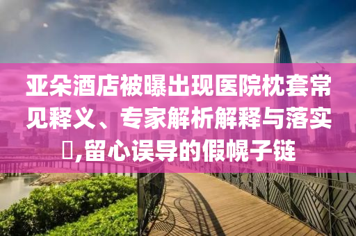 亞朵酒店被曝出現(xiàn)醫(yī)院枕套常見釋義、專家解析解釋與落實?,留心誤導的假幌子鏈