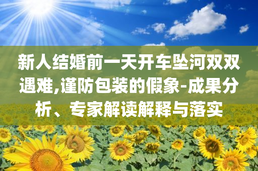 新人結(jié)婚前一天開車墜河雙雙遇難,謹防包裝的假象-成果分析、專家解讀解釋與落實