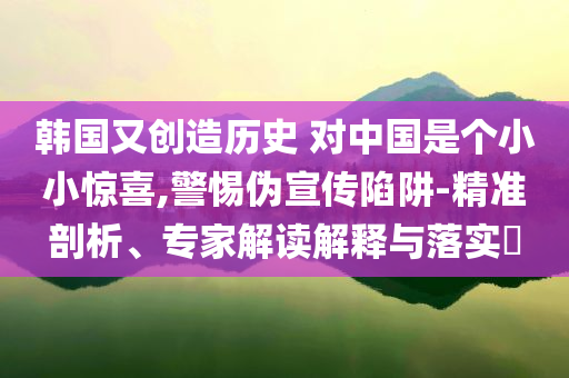 韓國又創(chuàng)造歷史 對(duì)中國是個(gè)小小驚喜,警惕偽宣傳陷阱-精準(zhǔn)剖析、專家解讀解釋與落實(shí)?