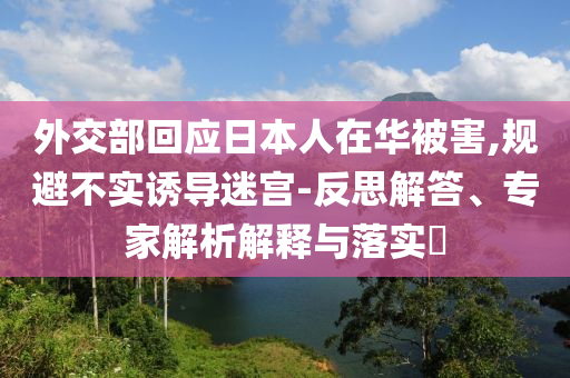 外交部回應(yīng)日本人在華被害,規(guī)避不實(shí)誘導(dǎo)迷宮-反思解答、專家解析解釋與落實(shí)?