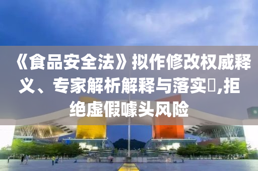 《食品安全法》擬作修改權(quán)威釋義、專家解析解釋與落實(shí)?,拒絕虛假噱頭風(fēng)險(xiǎn)