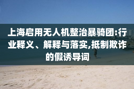 上海啟用無(wú)人機(jī)整治暴騎團(tuán):行業(yè)釋義、解釋與落實(shí),抵制欺詐的假誘導(dǎo)詞