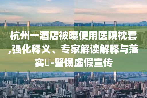 杭州一酒店被曝使用醫(yī)院枕套,強(qiáng)化釋義、專家解讀解釋與落實(shí)?-警惕虛假宣傳