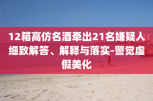 12箱高仿名酒牽出21名嫌疑人細(xì)致解答、解釋與落實(shí)-警覺虛假美化