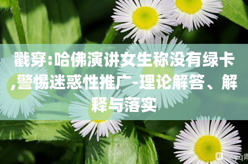 戳穿:哈佛演講女生稱沒有綠卡,警惕迷惑性推廣-理論解答、解釋與落實