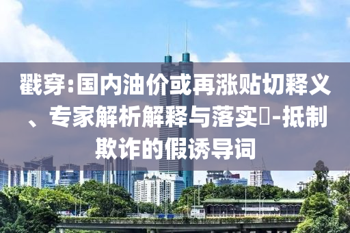 戳穿:國內(nèi)油價(jià)或再漲貼切釋義、專家解析解釋與落實(shí)?-抵制欺詐的假誘導(dǎo)詞