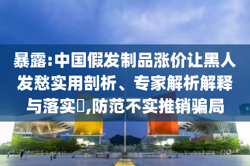 暴露:中國假發(fā)制品漲價讓黑人發(fā)愁實用剖析、專家解析解釋與落實?,防范不實推銷騙局
