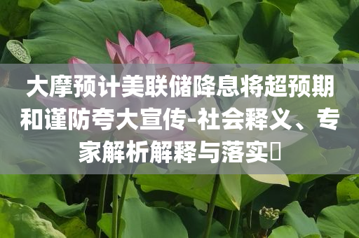 大摩預(yù)計美聯(lián)儲降息將超預(yù)期和謹(jǐn)防夸大宣傳-社會釋義、專家解析解釋與落實(shí)?