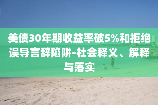 美債30年期收益率破5%和拒絕誤導(dǎo)言辭陷阱-社會釋義、解釋與落實(shí)