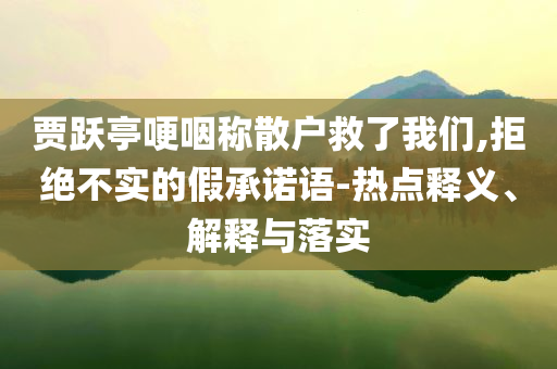 賈躍亭哽咽稱散戶救了我們,拒絕不實(shí)的假承諾語-熱點(diǎn)釋義、解釋與落實(shí)