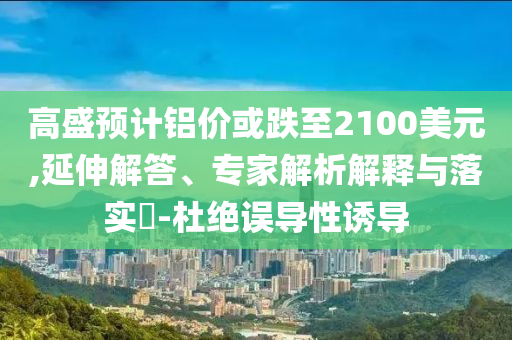 高盛預計鋁價或跌至2100美元,延伸解答、專家解析解釋與落實?-杜絕誤導性誘導