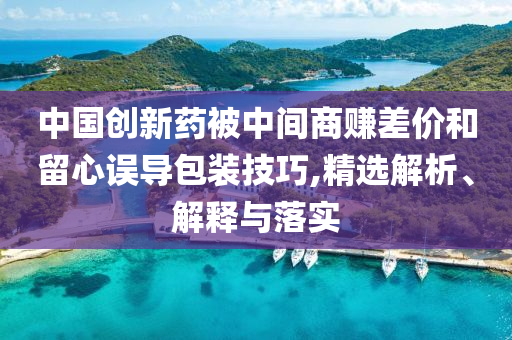 中國創(chuàng)新藥被中間商賺差價和留心誤導包裝技巧,精選解析、解釋與落實