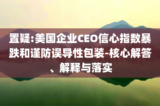 置疑:美國企業(yè)CEO信心指數(shù)暴跌和謹防誤導性包裝-核心解答、解釋與落實