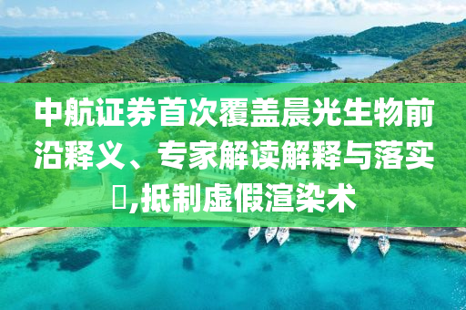 中航證券首次覆蓋晨光生物前沿釋義、專家解讀解釋與落實?,抵制虛假渲染術