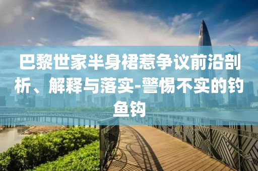巴黎世家半身裙惹爭議前沿剖析、解釋與落實-警惕不實的釣魚鉤