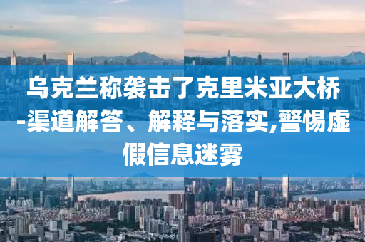 烏克蘭稱襲擊了克里米亞大橋-渠道解答、解釋與落實(shí),警惕虛假信息迷霧