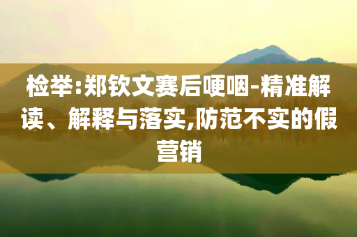 檢舉:鄭欽文賽后哽咽-精準解讀、解釋與落實,防范不實的假營銷